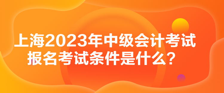 上海2023年中级会计考试报名考试条件是什么？