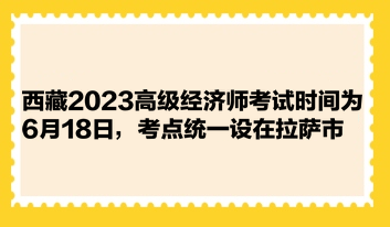 西藏2023高级经济师考试时间为6月18日，考点统一设在拉萨市