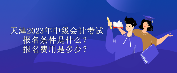 天津2023年中级会计考试报名条件是什么？报名费用是多少？