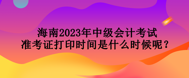 海南2023年中级会计考试准考证打印时间是什么时候呢？