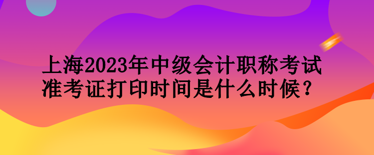 上海2023年中级会计职称考试准考证打印时间是什么时候？