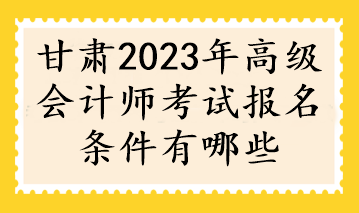 甘肃2023年高级会计师考试报名条件有哪些