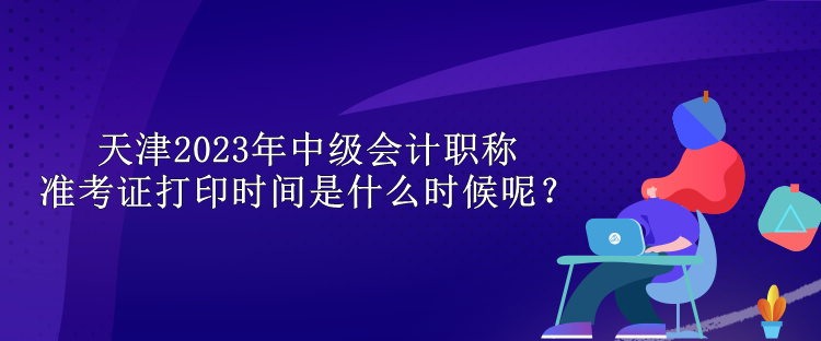 天津2023年中级会计职称准考证打印时间是什么时候呢？
