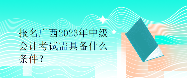 报名广西2023年中级会计考试需具备什么条件？