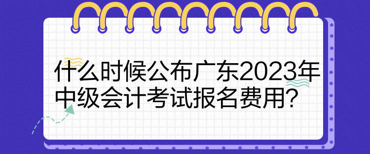 什么时候公布广东2023年中级会计考试报名费用？