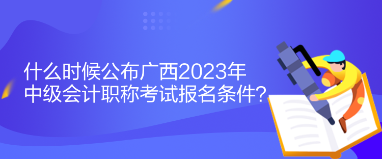 什么时候公布广西2023年中级会计职称考试报名条件？