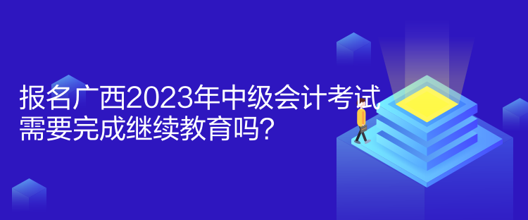 报名广西2023年中级会计考试需要完成继续教育吗？