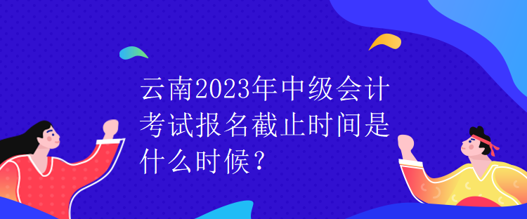 云南2023年中级会计考试报名截止时间是什么时候？