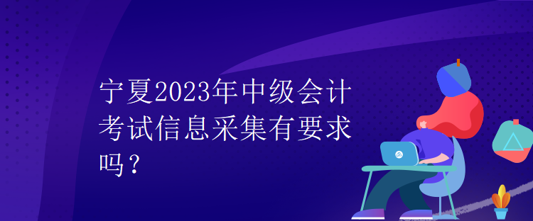 宁夏2023年中级会计考试信息采集有要求吗？