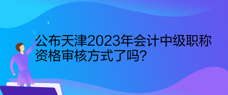 公布天津2023年会计中级职称资格审核方式了吗？
