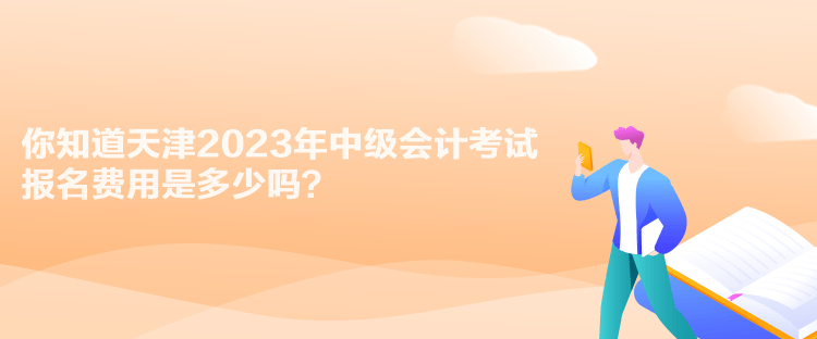 你知道天津2023年中级会计考试报名费用是多少吗？