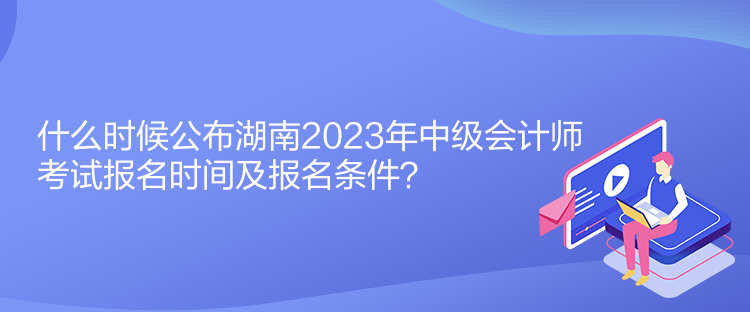 什么时候公布湖南2023年中级会计师考试报名时间及报名条件？