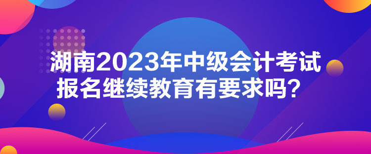 湖南2023年中级会计考试报名继续教育有要求吗？