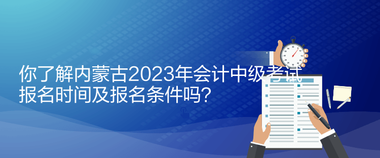 你了解内蒙古2023年会计中级考试报名时间及报名条件吗？