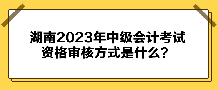 湖南2023年中级会计考试资格审核方式是什么？