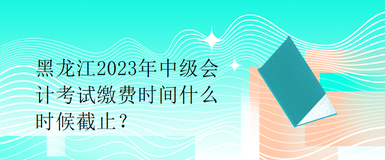 黑龙江2023年中级会计考试缴费时间什么时候截止？