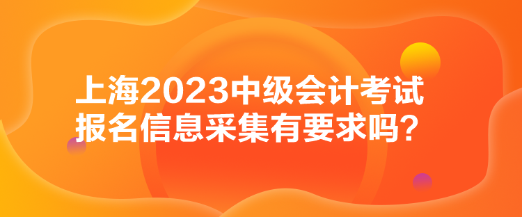 上海2023中级会计考试报名信息采集有要求吗？