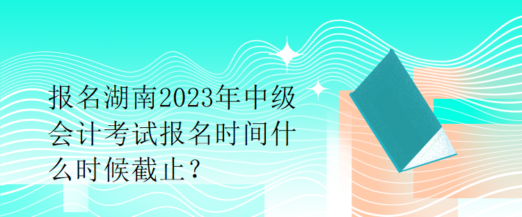 报名湖南2023年中级会计考试报名时间什么时候截止？