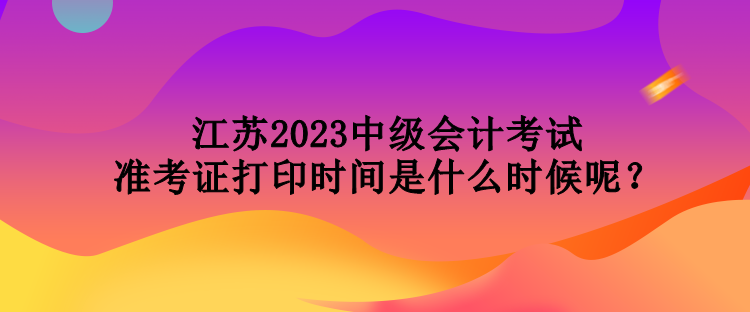 江苏2023中级会计考试准考证打印时间是什么时候呢？