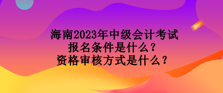 海南2023年中级会计考试报名条件是什么？资格审核方式是什么？