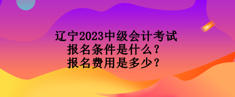辽宁2023中级会计考试报名条件是什么？报名费用是多少？