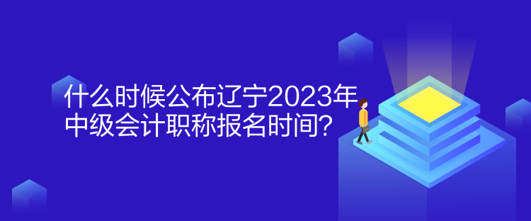 什么时候公布辽宁2023年中级会计职称报名时间？