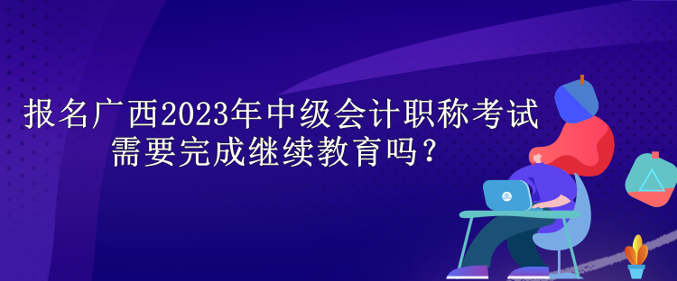 报名广西2023年中级会计职称考试需要完成继续教育吗？