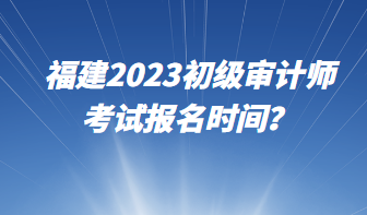 福建2023初级审计师考试报名时间？