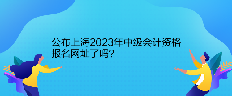 公布上海2023年中级会计资格报名网址了吗？