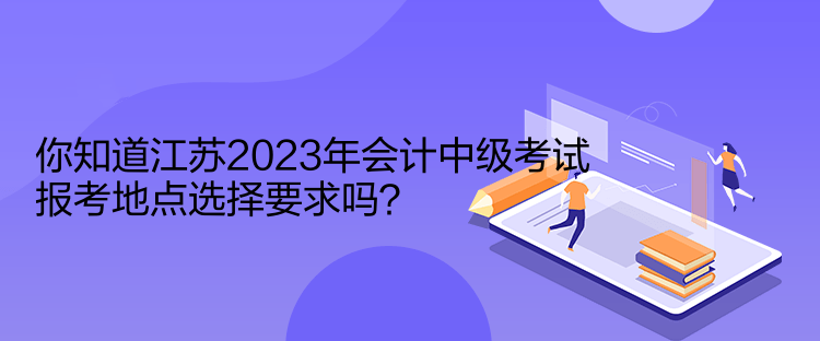 你知道江苏2023年会计中级考试报考地点选择要求吗？