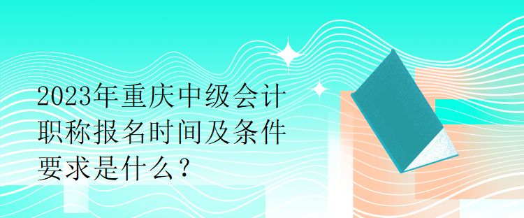 2023年重庆中级会计职称报名时间及条件要求是什么？