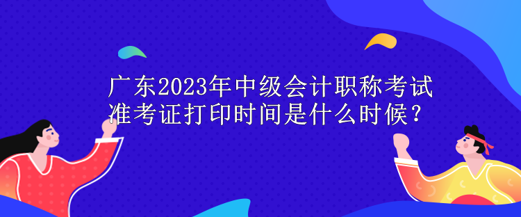 广东2023年中级会计职称考试准考证打印时间是什么时候？