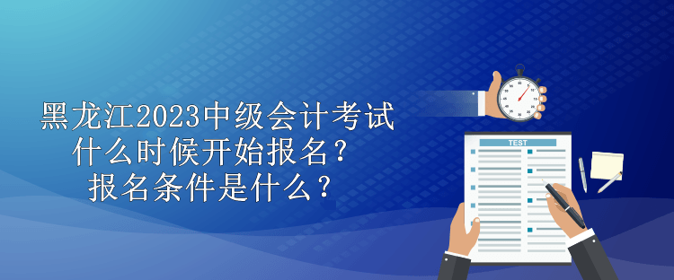黑龙江2023中级会计考试什么时候开始报名？报名条件是什么？