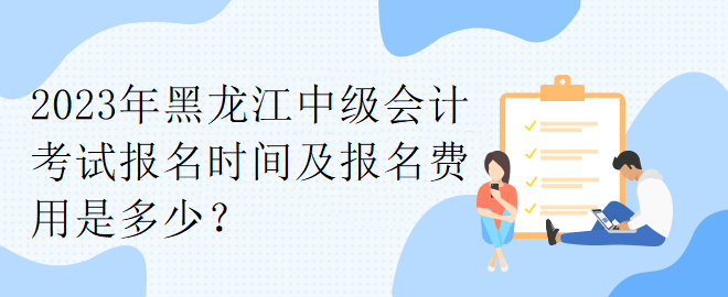 2023年黑龙江中级会计考试报名时间及报名费用是多少？