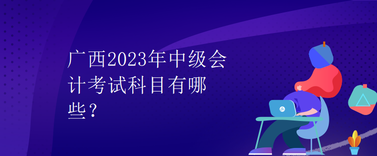 广西2023年中级会计考试科目有哪些？