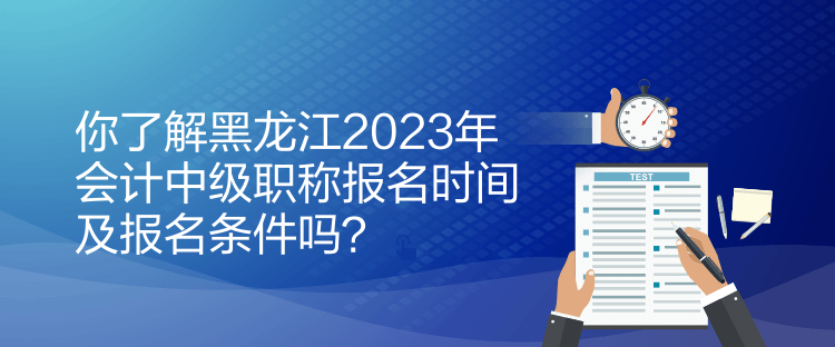 你了解黑龙江2023年会计中级职称报名时间及报名条件吗？