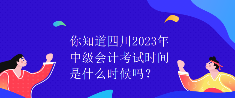 你知道四川2023年中级会计考试时间是什么时候吗？