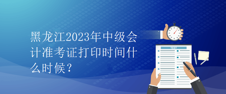 黑龙江2023年中级会计准考证打印时间什么时候？