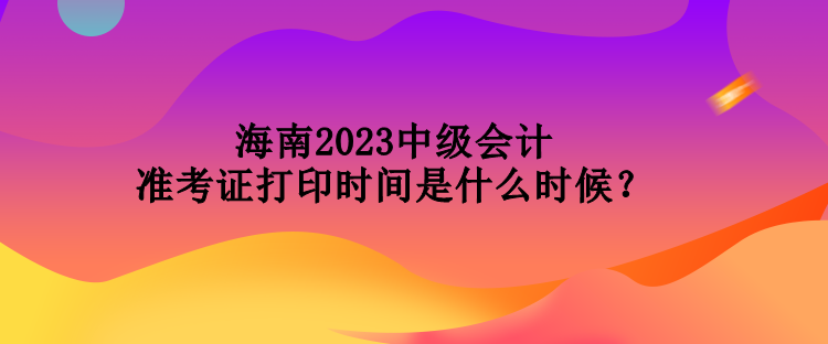 海南2023中级会计准考证打印时间是什么时候？
