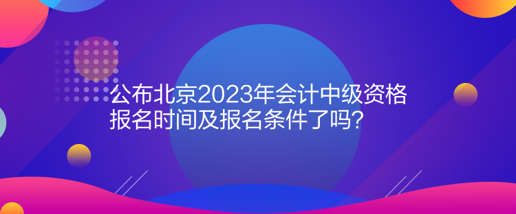 公布北京2023年会计中级资格报名时间及报名条件了吗？