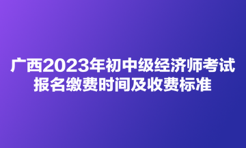 广西2023年初中级经济师考试报名缴费时间及收费标准