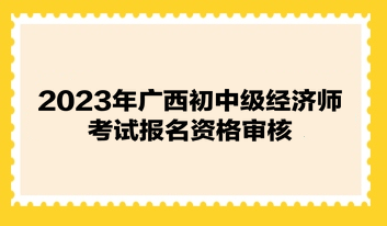 2023年广西初中级经济师考试报名资格审核