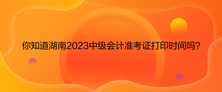 你知道湖南2023中级会计准考证打印时间吗？