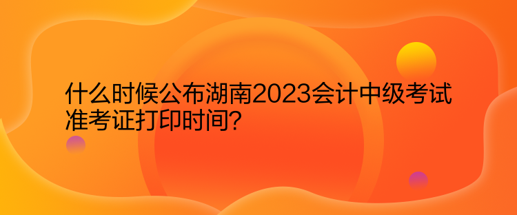 什么时候公布湖南2023会计中级考试准考证打印时间？