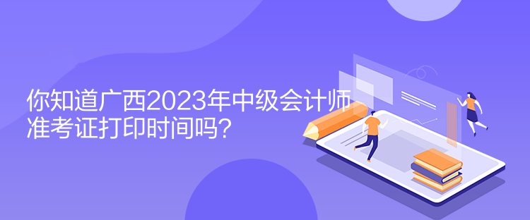 你知道广西2023年中级会计师准考证打印时间吗？
