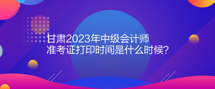 甘肃2023年中级会计师准考证打印时间是什么时候？