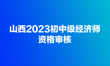 山西2023初中级经济师资格审核