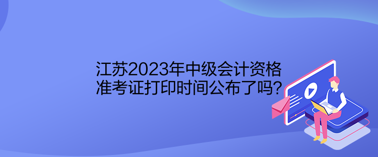江苏2023年中级会计资格准考证打印时间公布了吗？