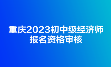 重庆2023初中级经济师报名资格审核