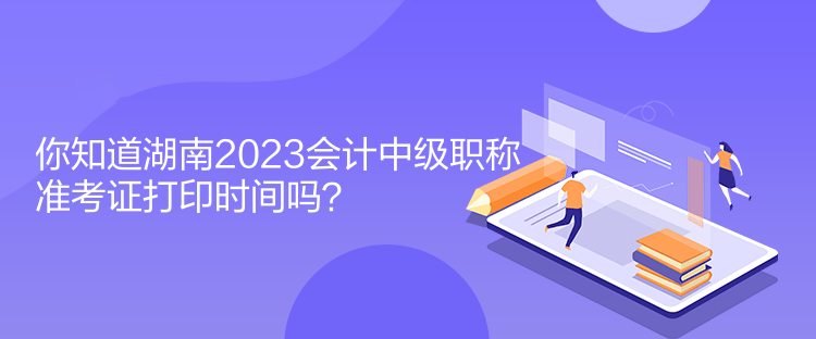 你知道湖南2023会计中级职称准考证打印时间吗？